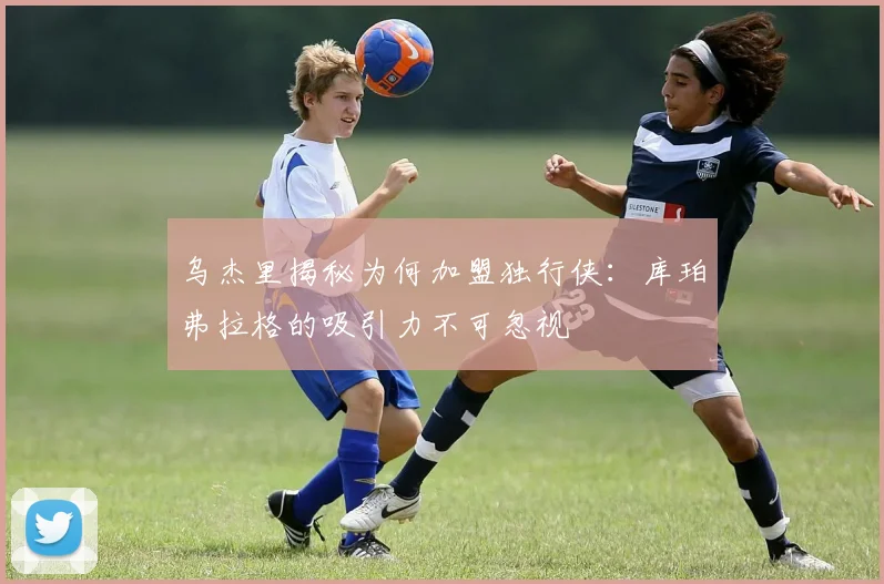 乌杰里揭秘为何加盟独行侠：库珀弗拉格的吸引力不可忽视