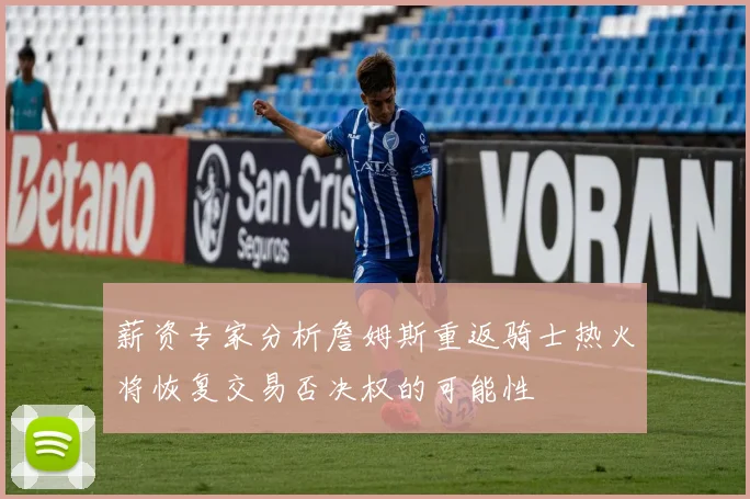 薪资专家分析詹姆斯重返骑士热火将恢复交易否决权的可能性