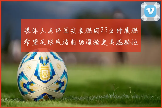 媒体人点评国安表现前25分钟展现希望足球风格前场逼抢更具威胁性