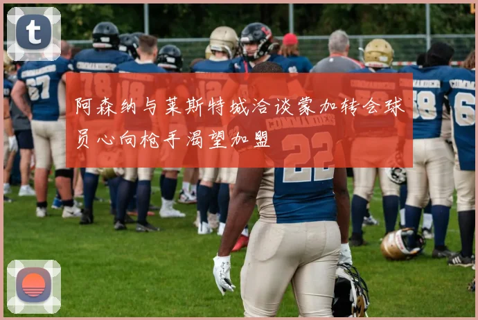 阿森纳与莱斯特城洽谈蒙加转会球员心向枪手渴望加盟