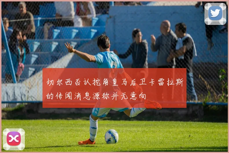 切尔西否认挖角皇马后卫卡雷拉斯的传闻消息源称并无意向