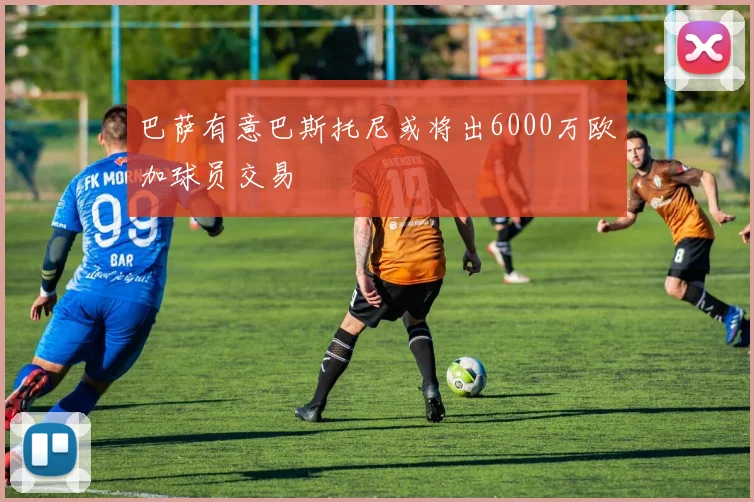 巴萨有意巴斯托尼或将出6000万欧加球员交易
