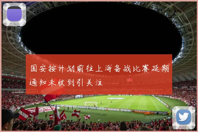 国安按计划前往上海备战比赛延期通知未收到引关注
