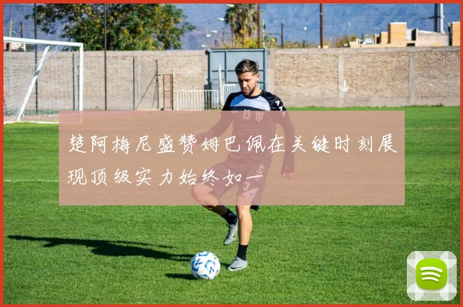 楚阿梅尼盛赞姆巴佩在关键时刻展现顶级实力始终如一