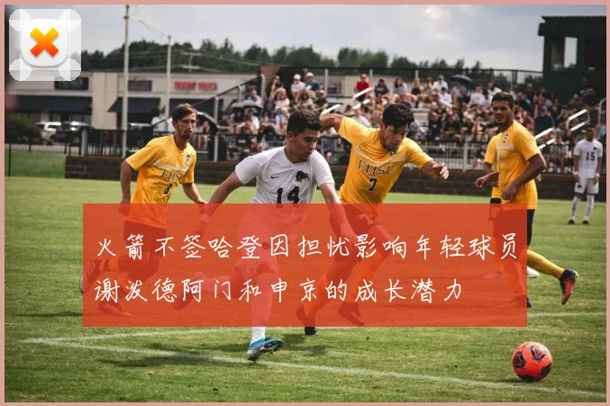 火箭不签哈登因担忧影响年轻球员谢泼德阿门和申京的成长潜力