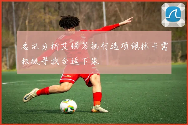 名记分析艾顿若执行选项佩林卡需积极寻找合适下家