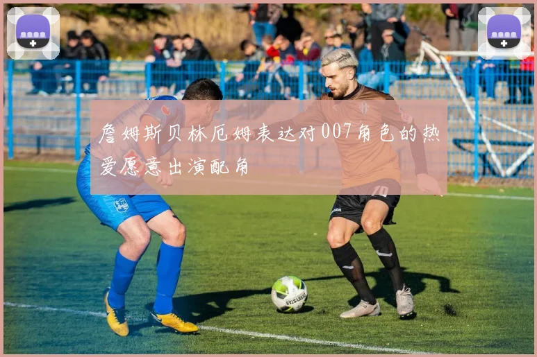 詹姆斯贝林厄姆表达对007角色的热爱愿意出演配角