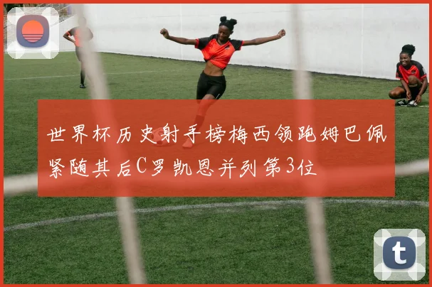 世界杯历史射手榜梅西领跑姆巴佩紧随其后C罗凯恩并列第3位
